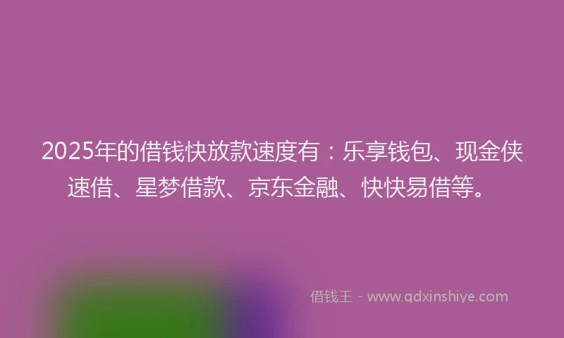 2025年的借钱快放款速度有：乐享钱包、现金侠速借、星梦借款、京东金融、快快易借等。