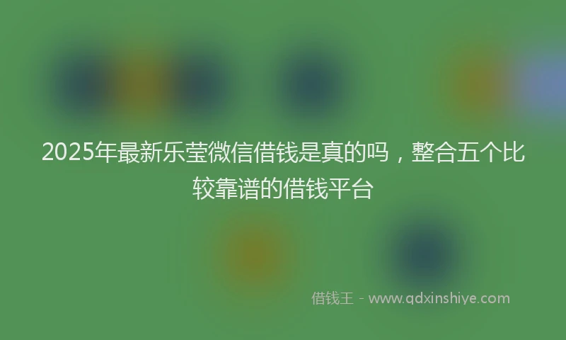 2025年最新乐莹微信借钱是真的吗，整合五个比较靠谱的借钱平台