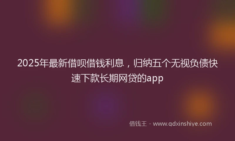 2025年最新借呗借钱利息，归纳五个无视负债快速下款长期网贷的app