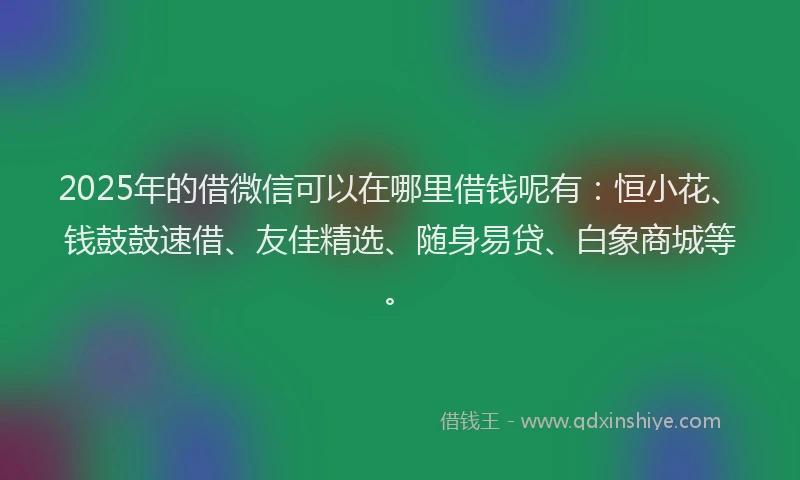 2025年的借微信可以在哪里借钱呢有：恒小花、钱鼓鼓速借、友佳精选、随身易贷、白象商城等。