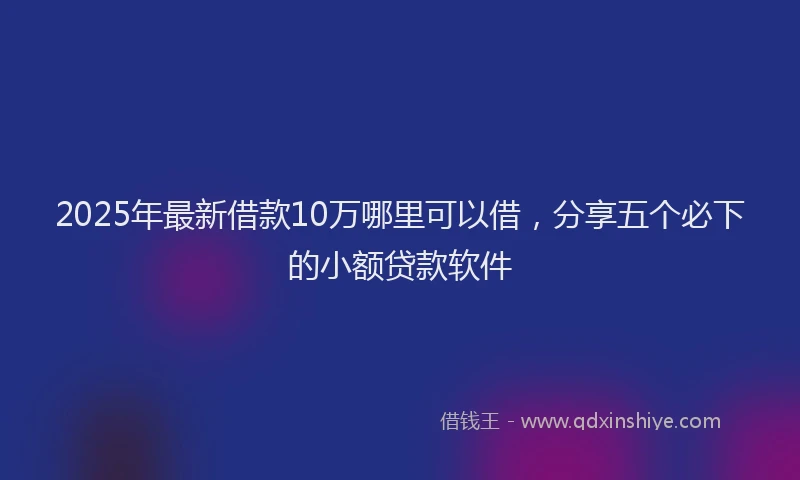 2025年最新借款10万哪里可以借，分享五个必下的小额贷款软件