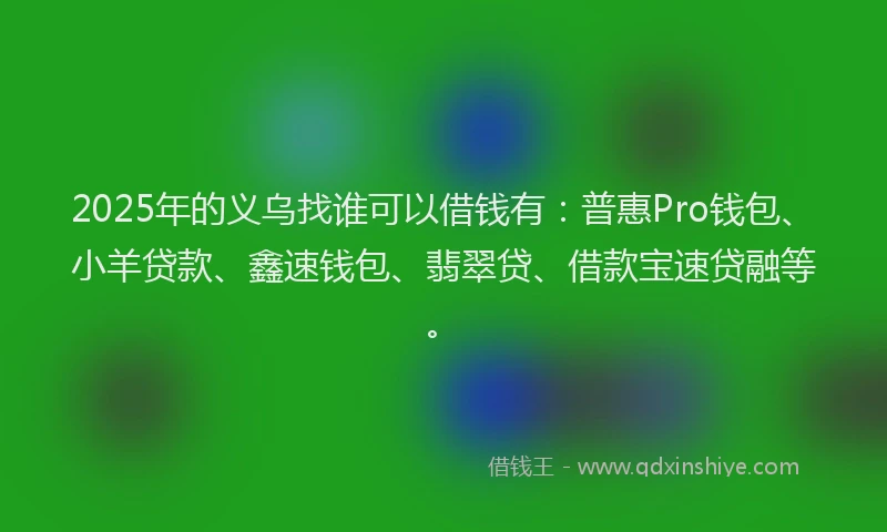 2025年的义乌找谁可以借钱有：普惠Pro钱包、小羊贷款、鑫速钱包、翡翠贷、借款宝速贷融等。