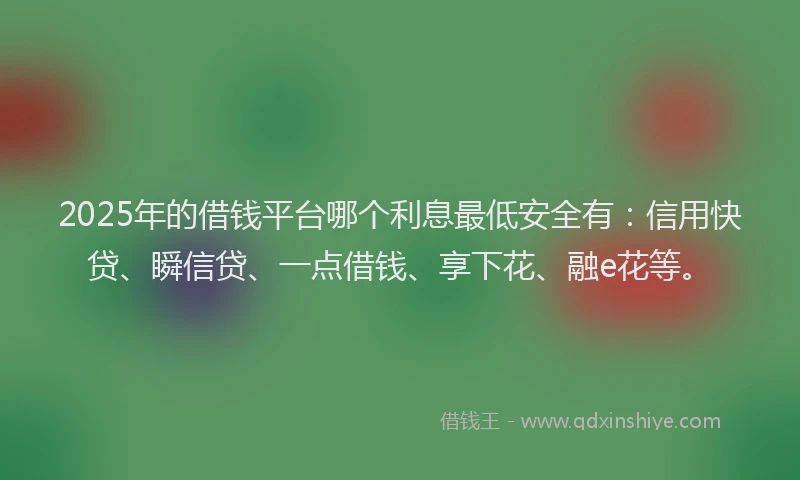 2025年的借钱平台哪个利息最低安全有：信用快贷、瞬信贷、一点借钱、享下花、融e花等。