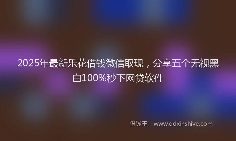 2025年最新乐花借钱微信取现，分享五个无视黑白100%秒下网贷软件