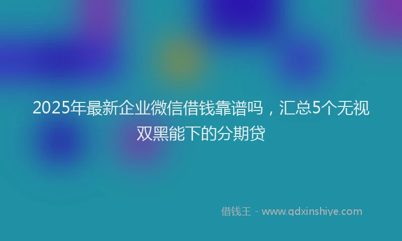 2025年最新企业微信借钱靠谱吗，汇总5个无视双黑能下的分期贷