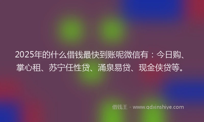 2025年的什么借钱最快到账呢微信有：今日购、掌心租、苏宁任性贷、涌泉易贷、现金侠贷等。