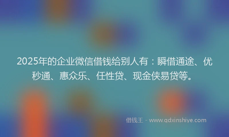 2025年的企业微信借钱给别人有：瞬借通途、优秒通、惠众乐、任性贷、现金侠易贷等。