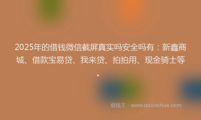 2025年的借钱微信截屏真实吗安全吗有：新鑫商城、借款宝易贷、我来贷、拍拍用、现金骑士等。