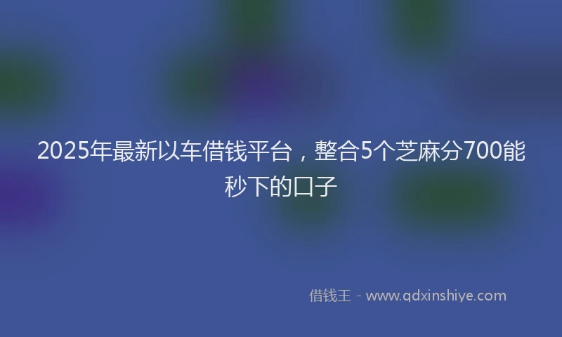 2025年最新以车借钱平台，整合5个芝麻分700能秒下的口子