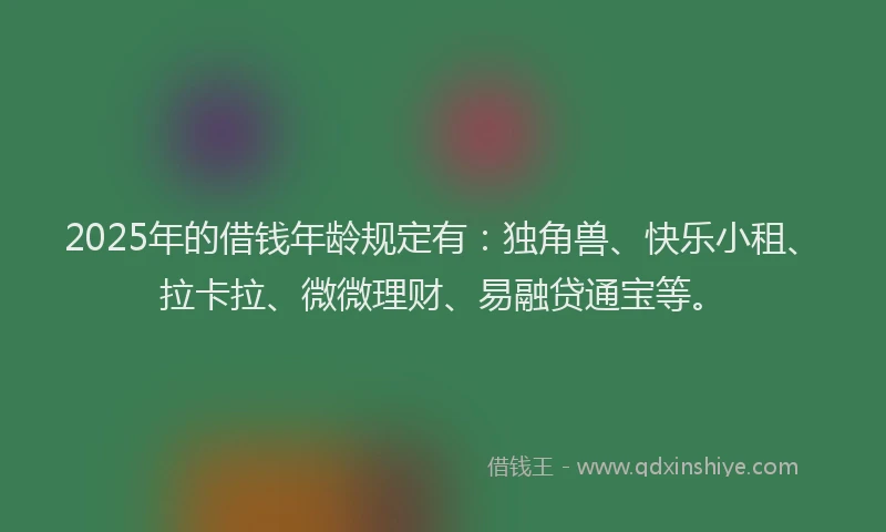2025年的借钱年龄规定有：独角兽、快乐小租、拉卡拉、微微理财、易融贷通宝等。