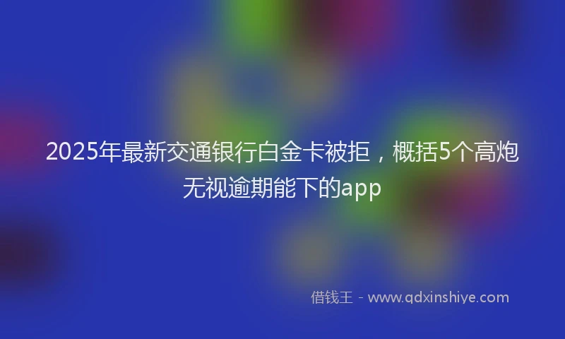2025年最新交通银行白金卡被拒，概括5个高炮无视逾期能下的app