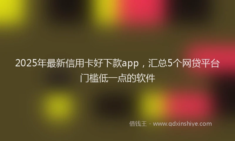2025年最新信用卡好下款app，汇总5个网贷平台门槛低一点的软件