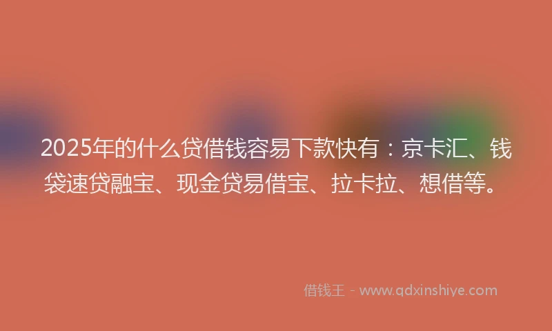 2025年的什么贷借钱容易下款快有：京卡汇、钱袋速贷融宝、现金贷易借宝、拉卡拉、想借等。