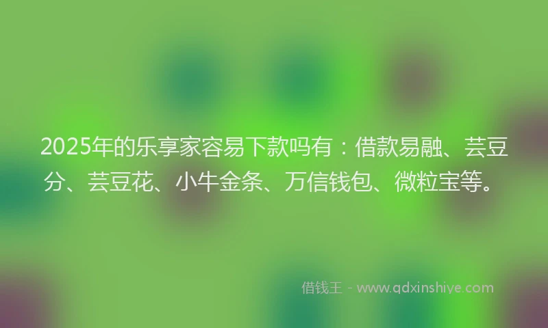 2025年的乐享家容易下款吗有：借款易融、芸豆分、芸豆花、小牛金条、万信钱包、微粒宝等。