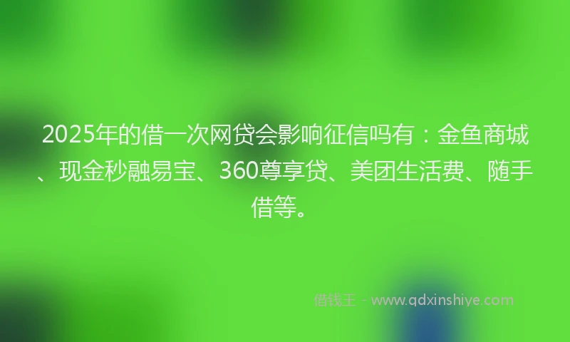 2025年的借一次网贷会影响征信吗有：金鱼商城、现金秒融易宝、360尊享贷、美团生活费、随手借等。