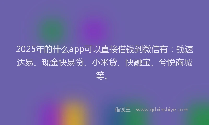 2025年的什么app可以直接借钱到微信有：钱速达易、现金快易贷、小米贷、快融宝、兮悦商城等。