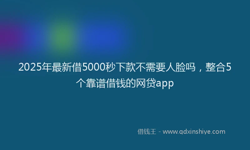 2025年最新借5000秒下款不需要人脸吗，整合5个靠谱借钱的网贷app