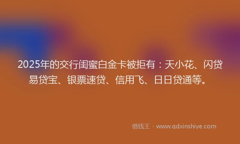 2025年的交行闺蜜白金卡被拒有：天小花、闪贷易贷宝、银票速贷、信用飞、日日贷通等。