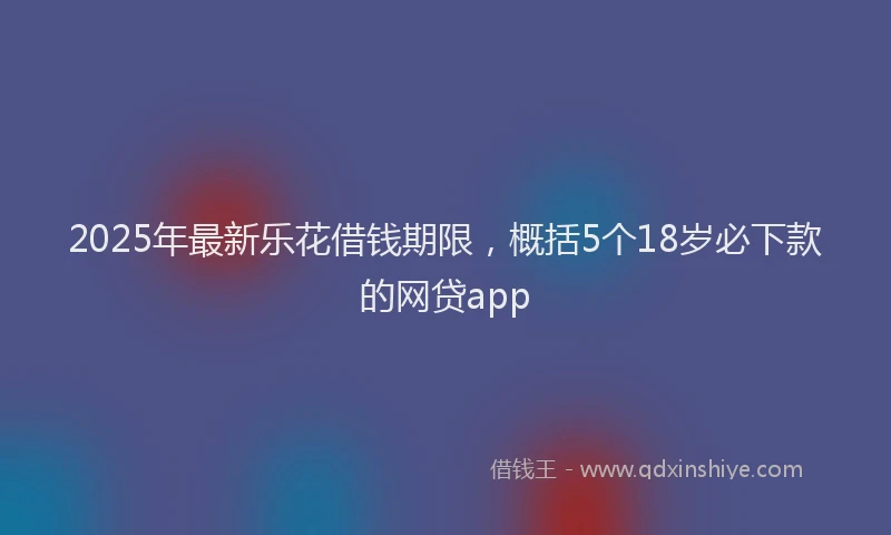 2025年最新乐花借钱期限，概括5个18岁必下款的网贷app