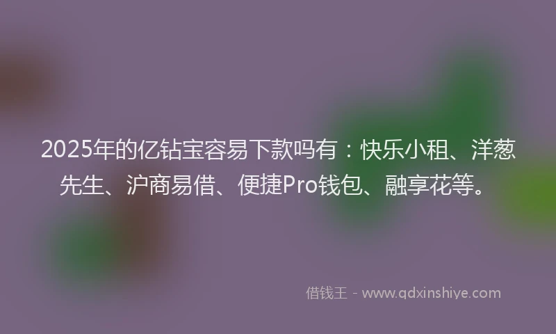 2025年的亿钻宝容易下款吗有：快乐小租、洋葱先生、沪商易借、便捷Pro钱包、融享花等。