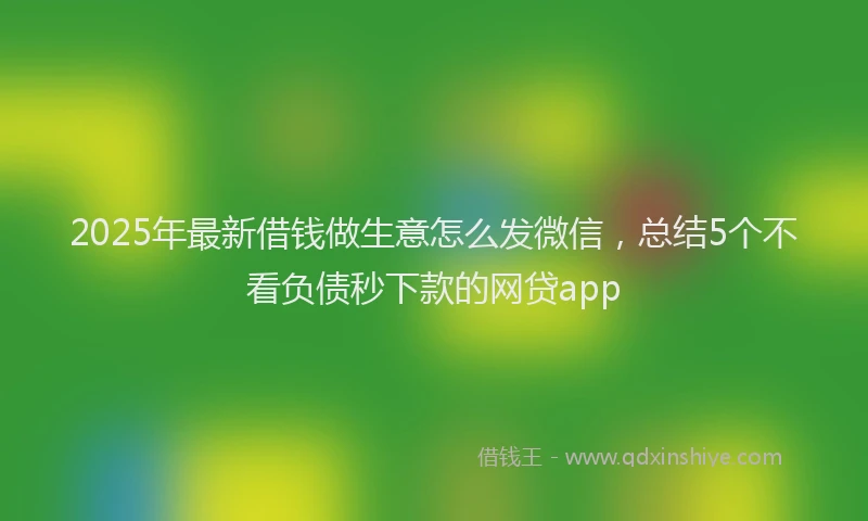 2025年最新借钱做生意怎么发微信，总结5个不看负债秒下款的网贷app