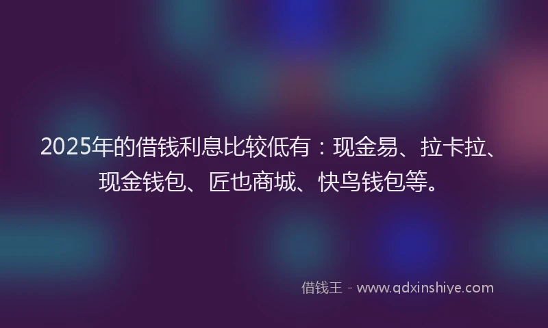 2025年的借钱利息比较低有：现金易、拉卡拉、现金钱包、匠也商城、快鸟钱包等。