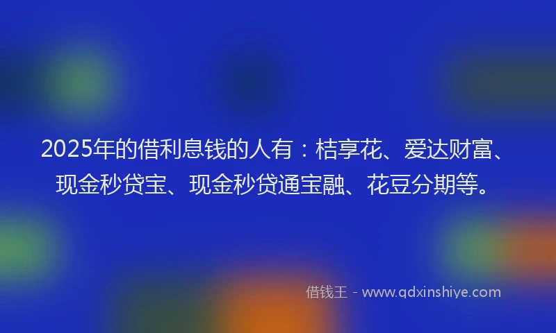 2025年的借利息钱的人有：桔享花、爱达财富、现金秒贷宝、现金秒贷通宝融、花豆分期等。