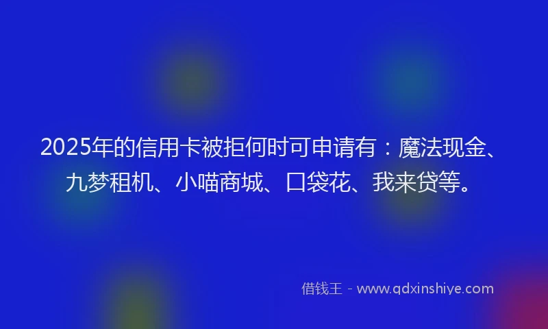 2025年的信用卡被拒何时可申请有：魔法现金、九梦租机、小喵商城、口袋花、我来贷等。