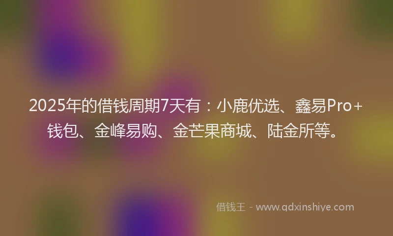 2025年的借钱周期7天有：小鹿优选、鑫易Pro+钱包、金峰易购、金芒果商城、陆金所等。