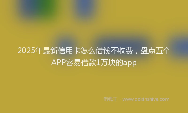 2025年最新信用卡怎么借钱不收费，盘点五个APP容易借款1万块的app