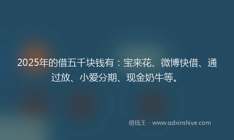 2025年的借五千块钱有：宝来花、微博快借、通过放、小爱分期、现金奶牛等。