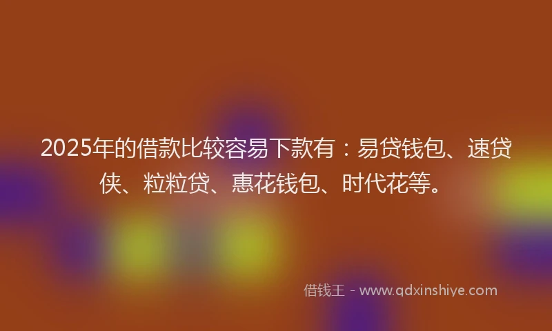 2025年的借款比较容易下款有：易贷钱包、速贷侠、粒粒贷、惠花钱包、时代花等。