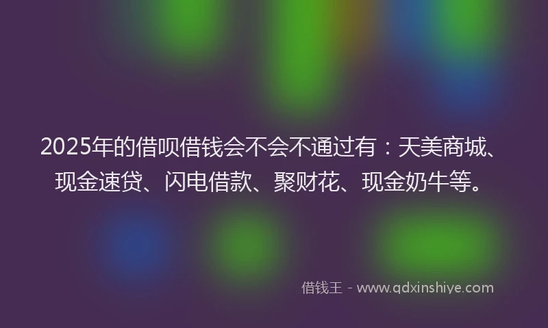 2025年的借呗借钱会不会不通过有：天美商城、现金速贷、闪电借款、聚财花、现金奶牛等。
