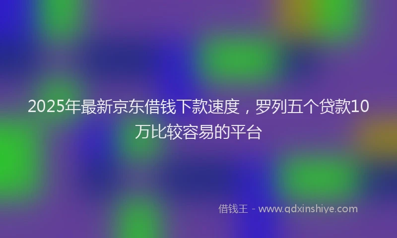 2025年最新京东借钱下款速度，罗列五个贷款10万比较容易的平台