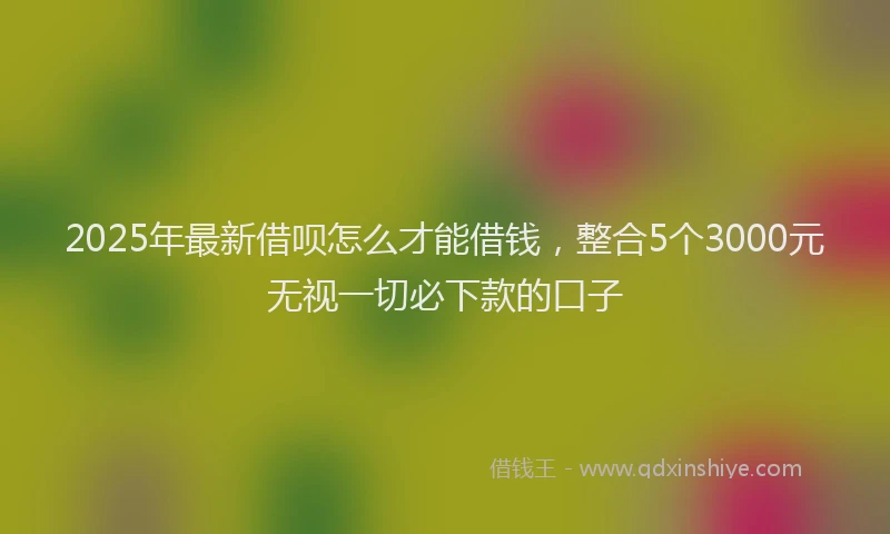 2025年最新借呗怎么才能借钱，整合5个3000元无视一切必下款的口子