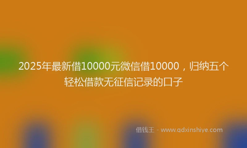 2025年最新借10000元微信借10000，归纳五个轻松借款无征信记录的口子