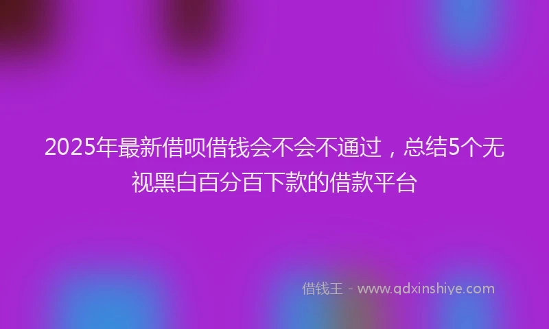 2025年最新借呗借钱会不会不通过，总结5个无视黑白百分百下款的借款平台