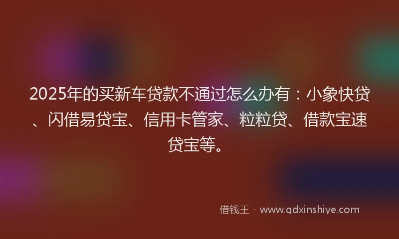 2025年的买新车贷款不通过怎么办有：小象快贷、闪借易贷宝、信用卡管家、粒粒贷、借款宝速贷宝等。