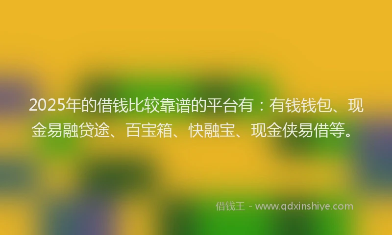 2025年的借钱比较靠谱的平台有：有钱钱包、现金易融贷途、百宝箱、快融宝、现金侠易借等。