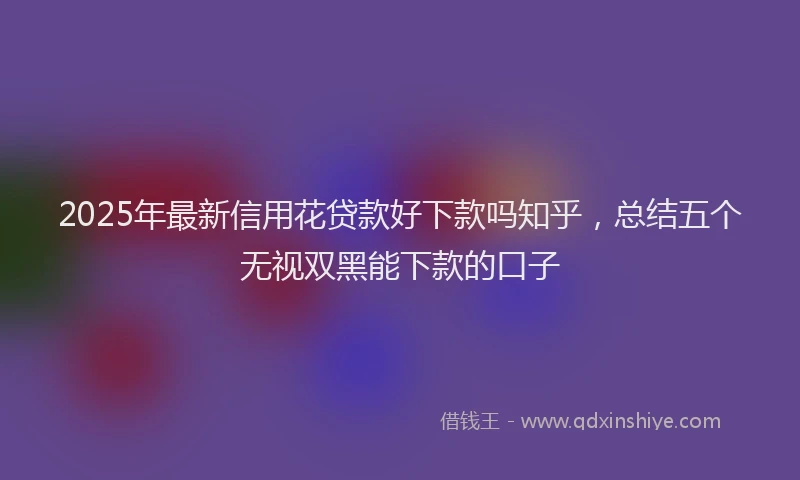 2025年最新信用花贷款好下款吗知乎，总结五个无视双黑能下款的口子