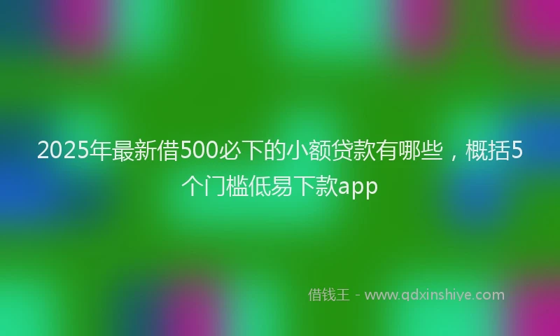2025年最新借500必下的小额贷款有哪些，概括5个门槛低易下款app