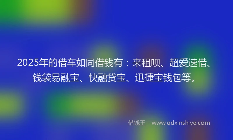 2025年的借车如同借钱有：来租呗、超爱速借、钱袋易融宝、快融贷宝、迅捷宝钱包等。
