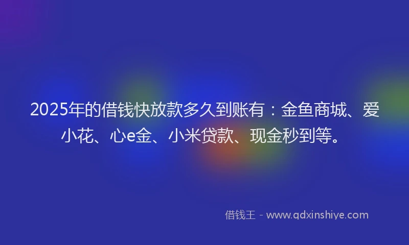 2025年的借钱快放款多久到账有：金鱼商城、爱小花、心e金、小米贷款、现金秒到等。