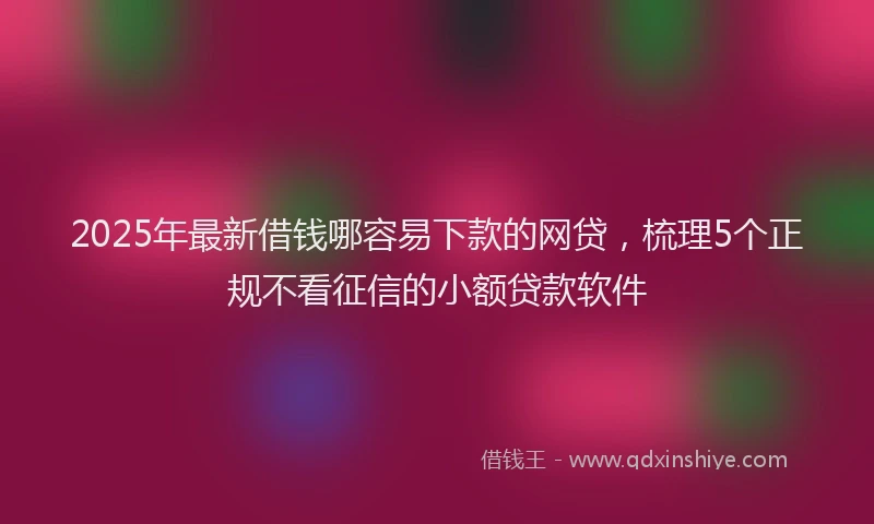 2025年最新借钱哪容易下款的网贷，梳理5个正规不看征信的小额贷款软件