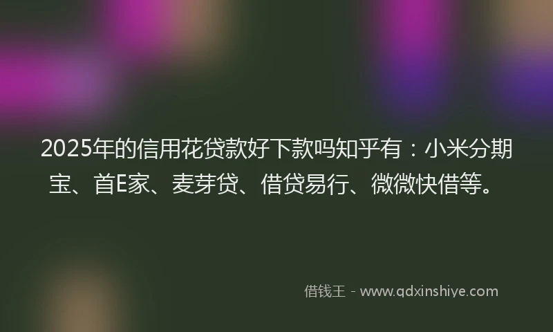 2025年的信用花贷款好下款吗知乎有：小米分期宝、首E家、麦芽贷、借贷易行、微微快借等。