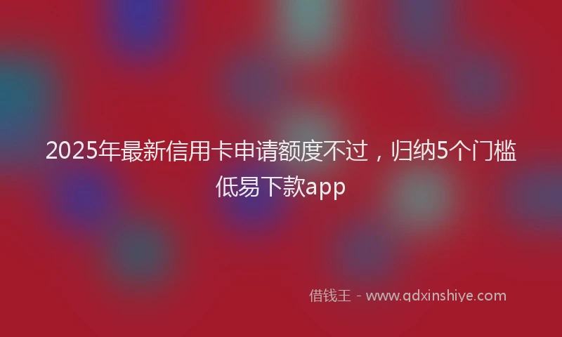 2025年最新信用卡申请额度不过，归纳5个门槛低易下款app