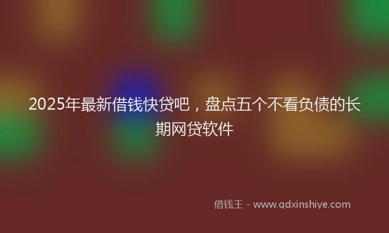 2025年最新借钱快贷吧，盘点五个不看负债的长期网贷软件