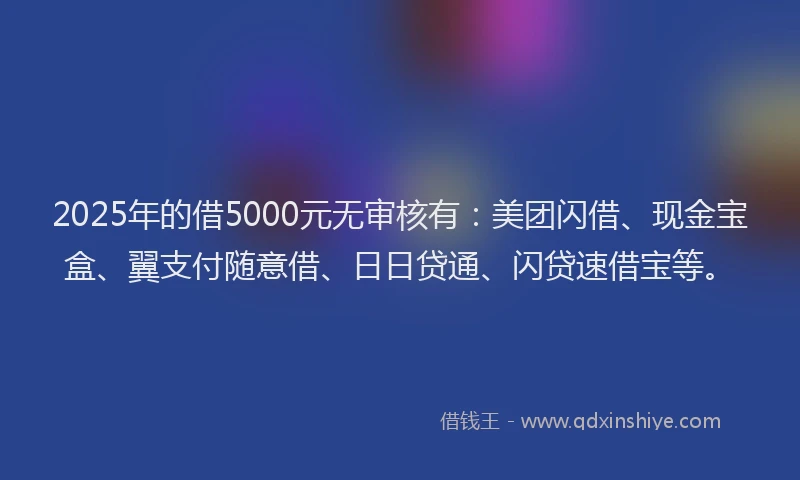 2025年的借5000元无审核有：美团闪借、现金宝盒、翼支付随意借、日日贷通、闪贷速借宝等。