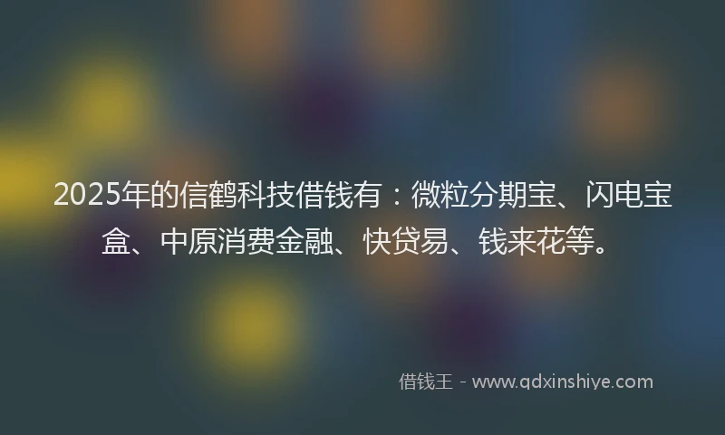 2025年的信鹤科技借钱有：微粒分期宝、闪电宝盒、中原消费金融、快贷易、钱来花等。