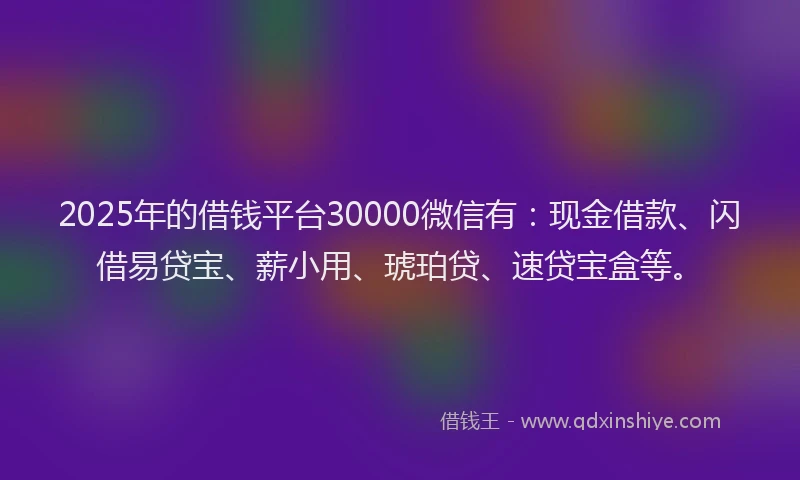 2025年的借钱平台30000微信有：现金借款、闪借易贷宝、薪小用、琥珀贷、速贷宝盒等。